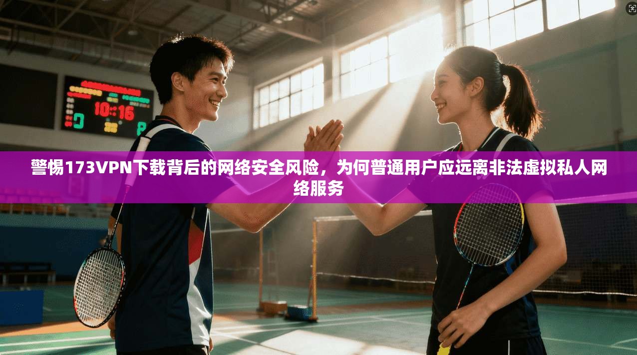 警惕173VPN下载背后的网络安全风险，为何普通用户应远离非法虚拟私人网络服务