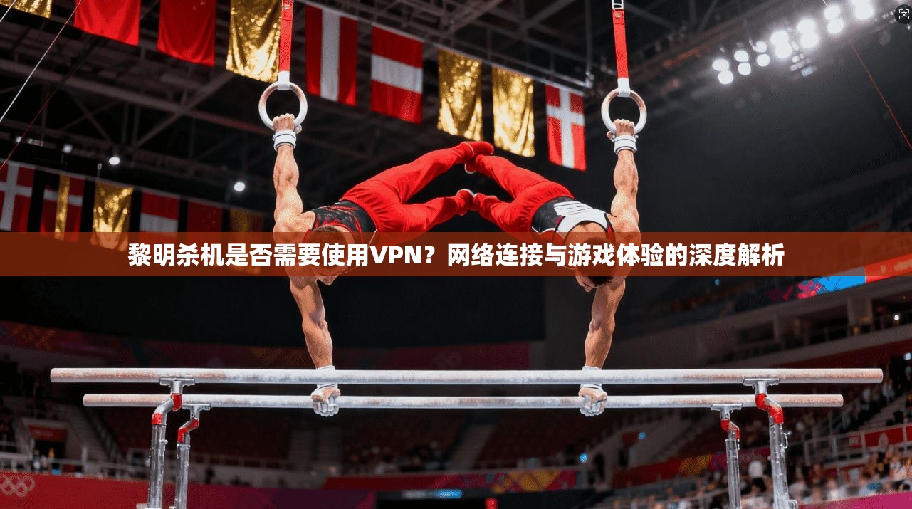 黎明杀机是否需要使用VPN?网络连接与游戏体验的深度解析