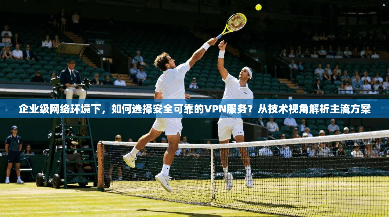 企业级网络环境下，如何选择安全可靠的VPN服务？从技术视角解析主流方案