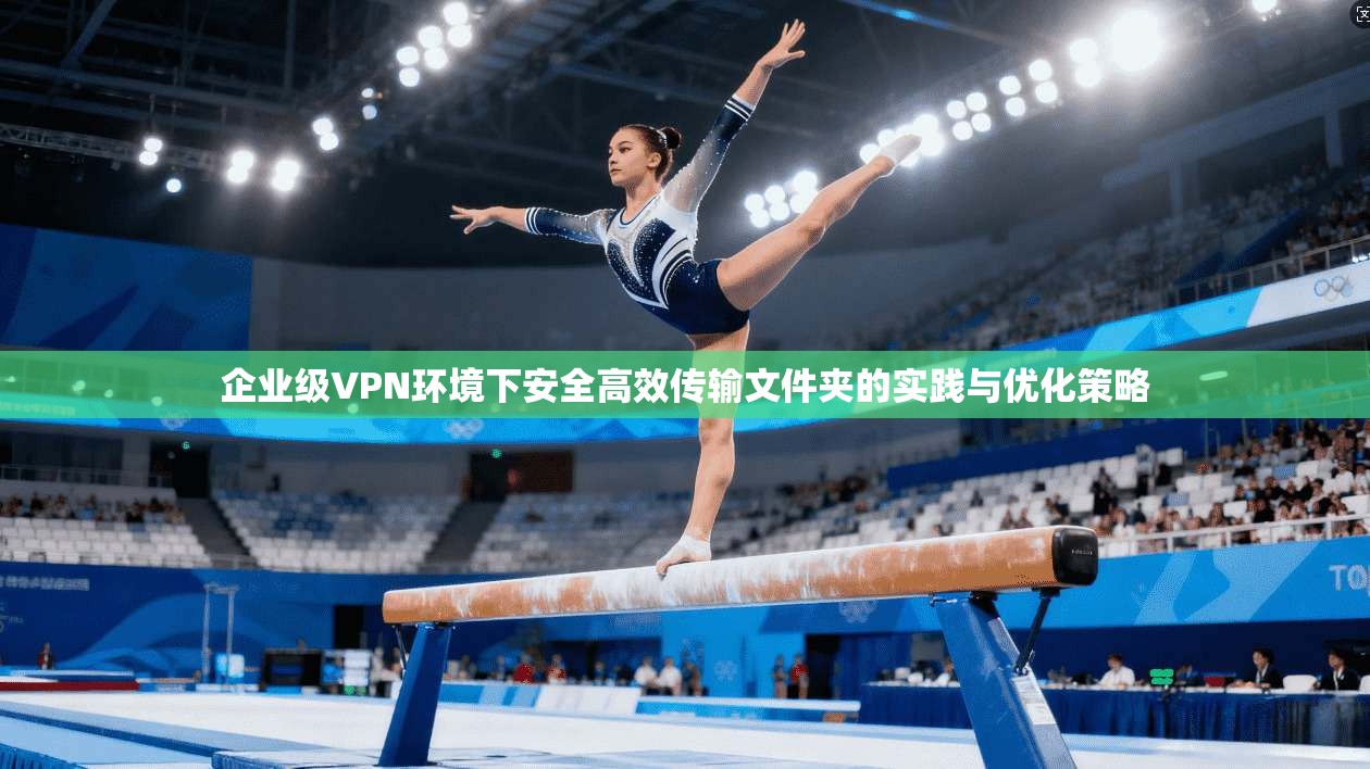 企业级VPN环境下安全高效传输文件夹的实践与优化策略