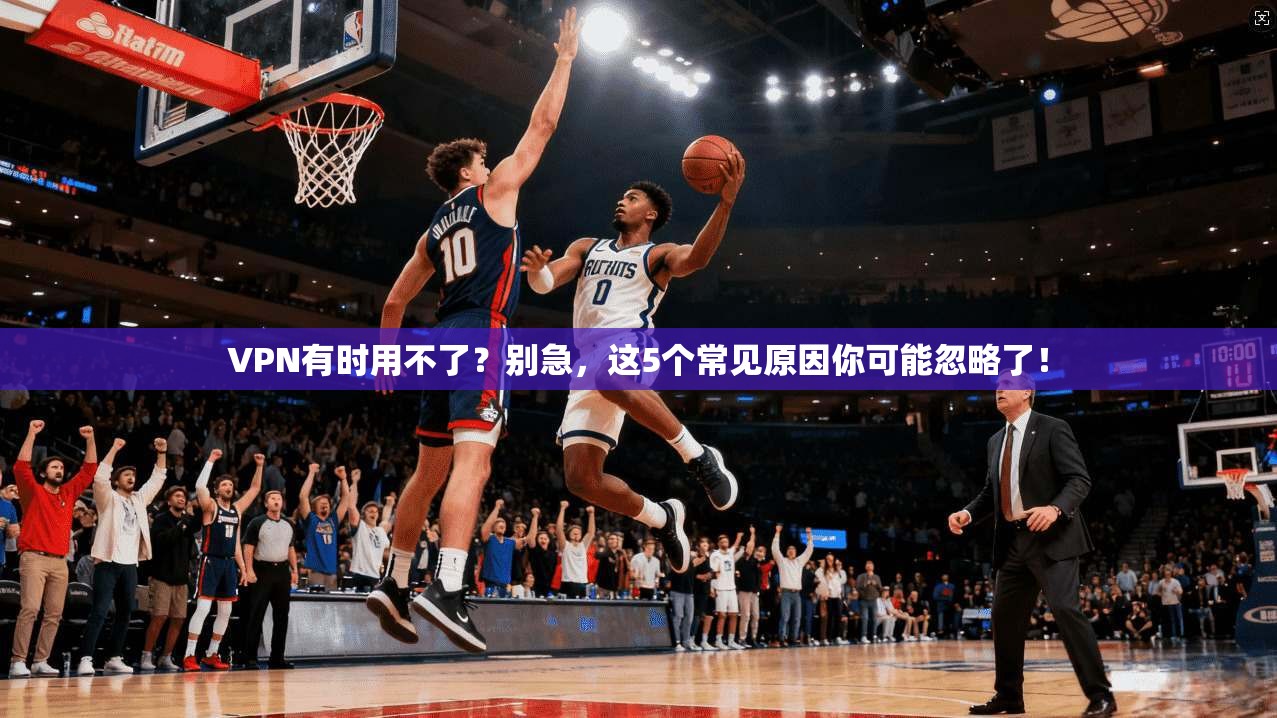 VPN有时用不了？别急，这5个常见原因你可能忽略了！