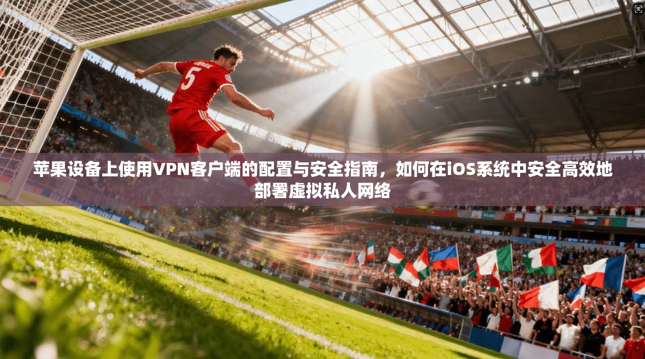 苹果设备上使用VPN客户端的配置与安全指南，如何在iOS系统中安全高效地部署虚拟私人网络