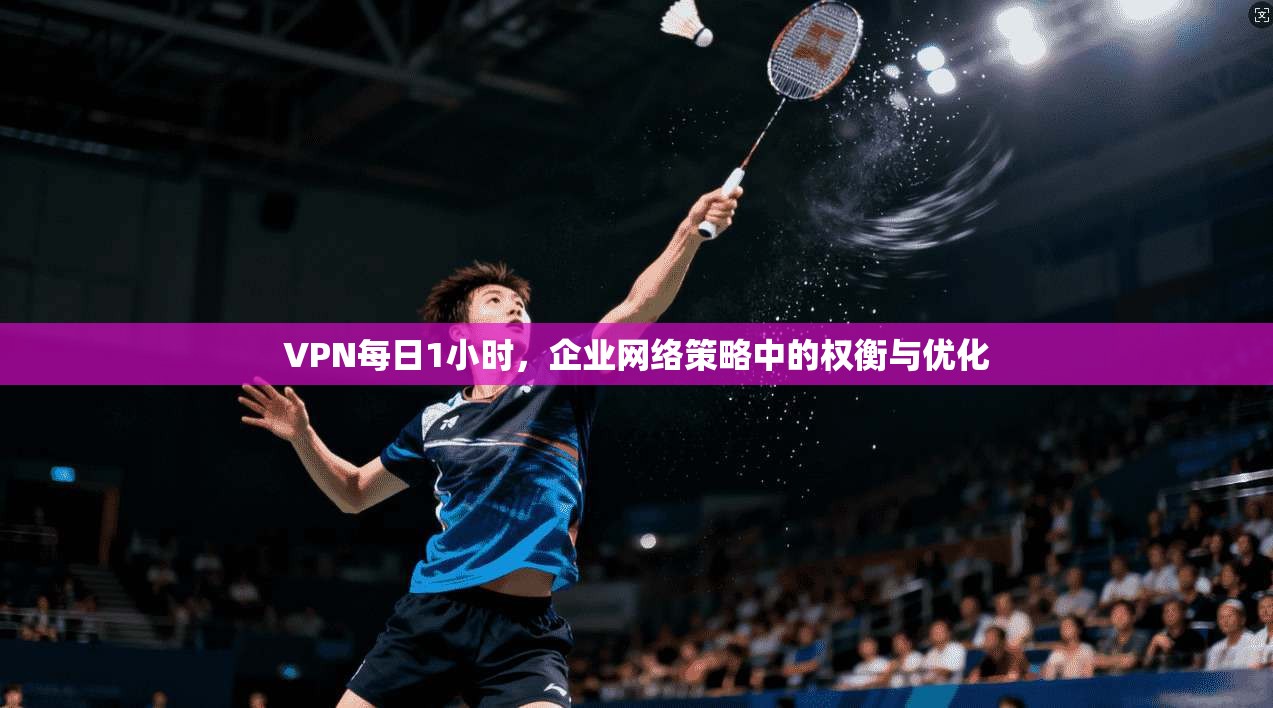 VPN每日1小时,企业网络策略中的权衡与优化
