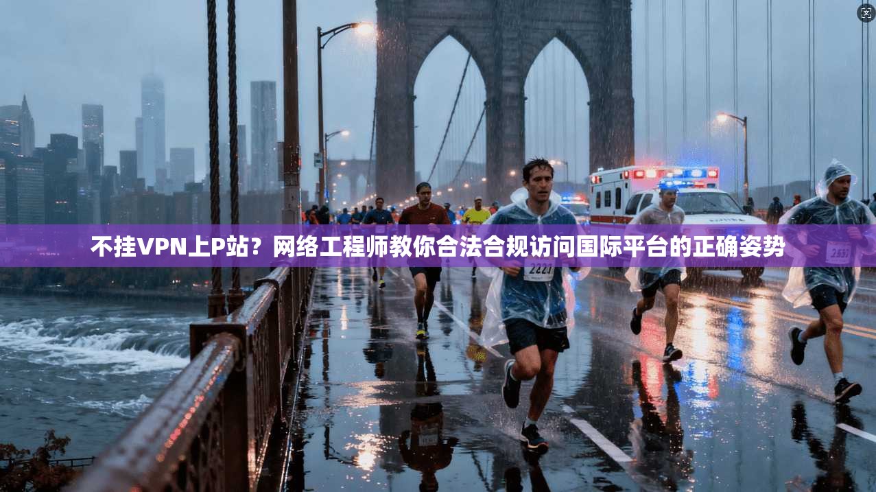 不挂VPN上P站？网络工程师教你合法合规访问国际平台的正确姿势