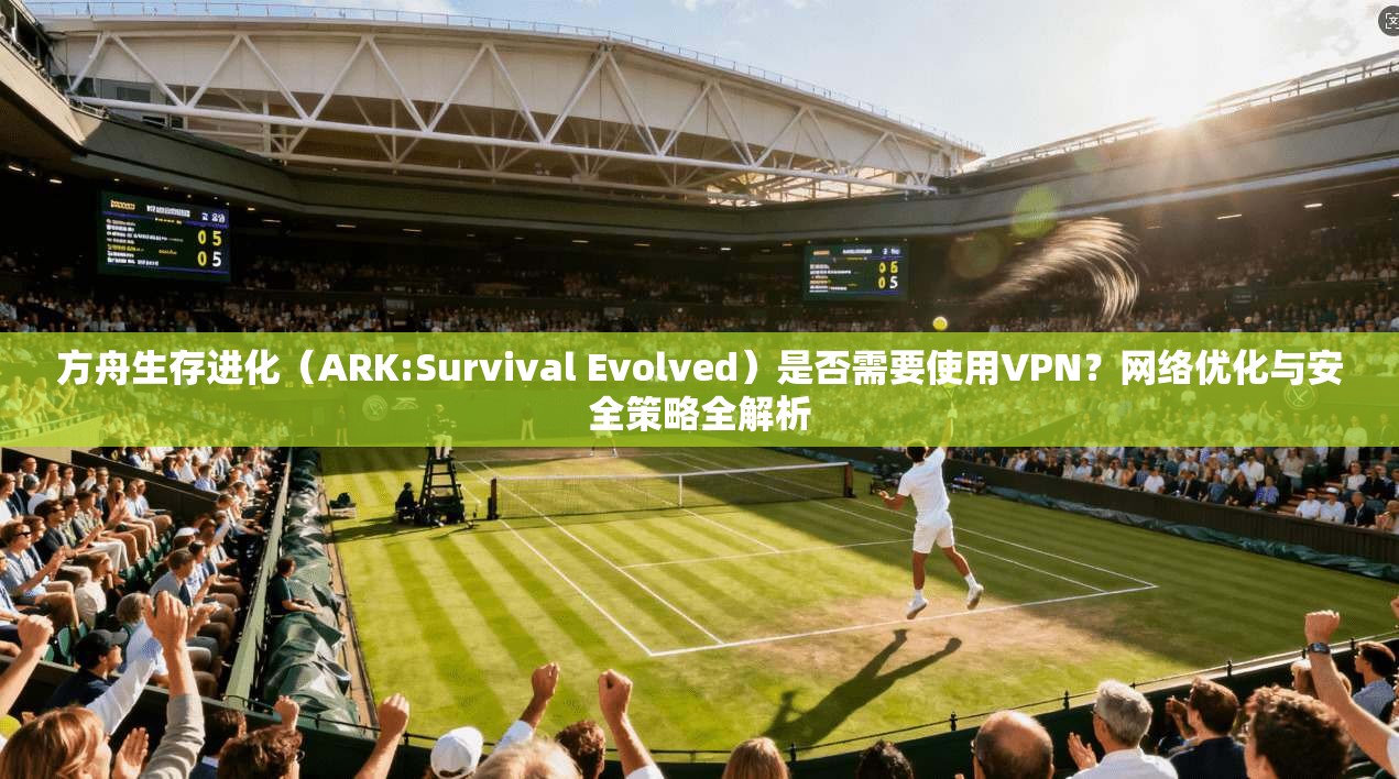 方舟生存进化（ARK:Survival Evolved）是否需要使用VPN？网络优化与安全策略全解析