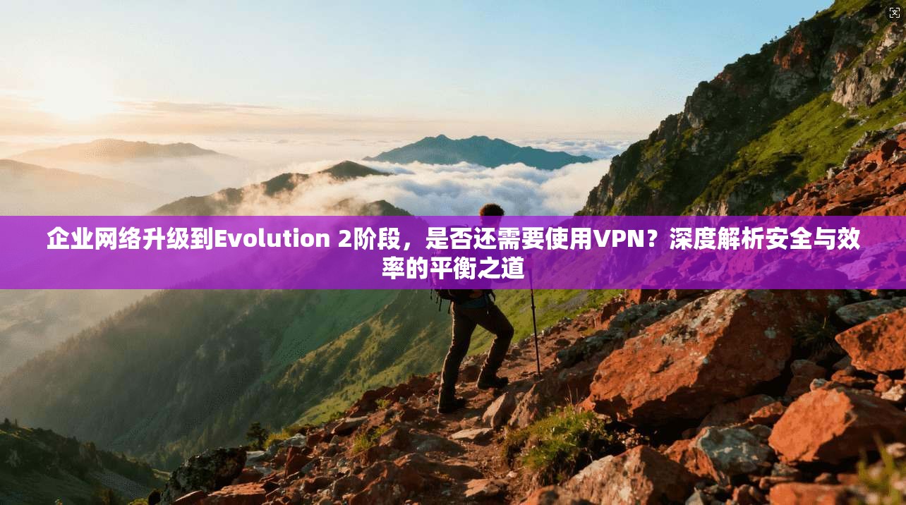 企业网络升级到Evolution 2阶段,是否还需要使用VPN?深度解析安全与效率的平衡之道