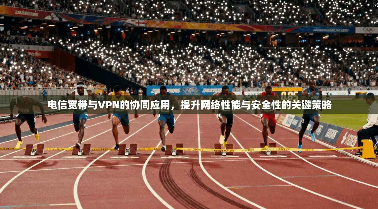 电信宽带与VPN的协同应用，提升网络性能与安全性的关键策略