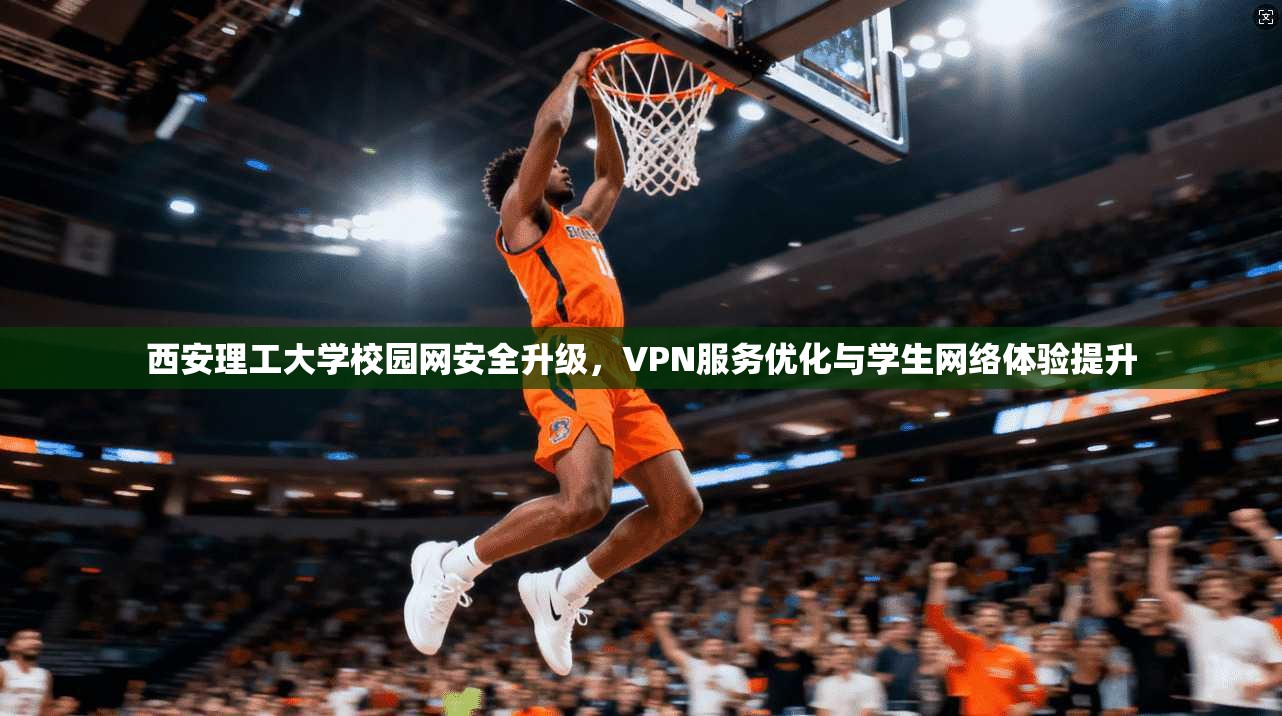 西安理工大学校园网安全升级，VPN服务优化与学生网络体验提升