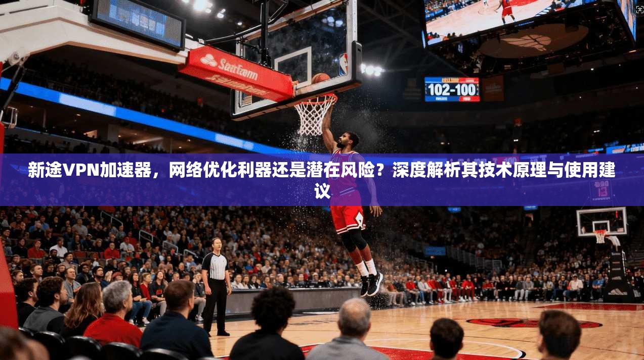 新途VPN加速器，网络优化利器还是潜在风险？深度解析其技术原理与使用建议