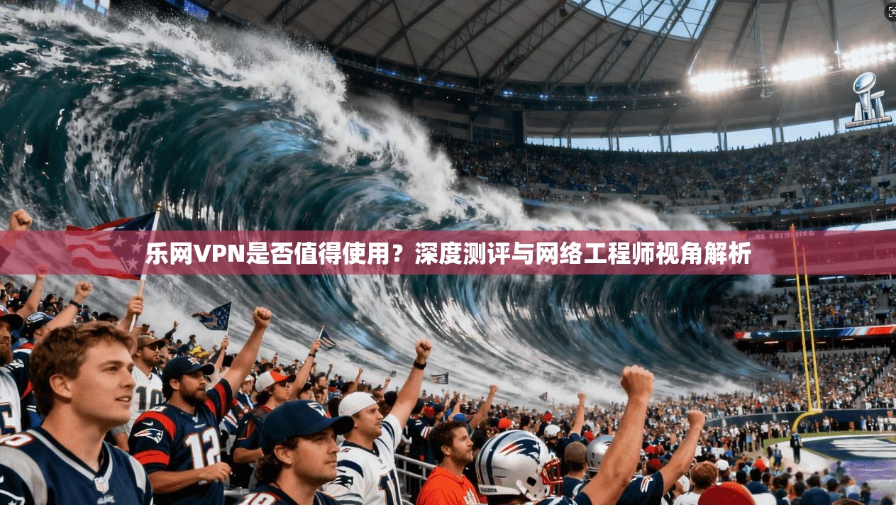 乐网VPN是否值得使用？深度测评与网络工程师视角解析
