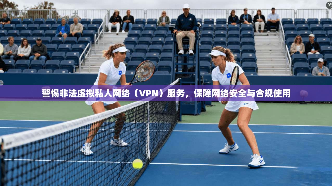 警惕非法虚拟私人网络（VPN）服务，保障网络安全与合规使用