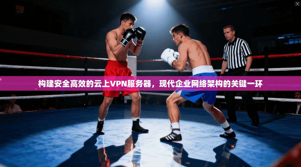 构建安全高效的云上VPN服务器，现代企业网络架构的关键一环