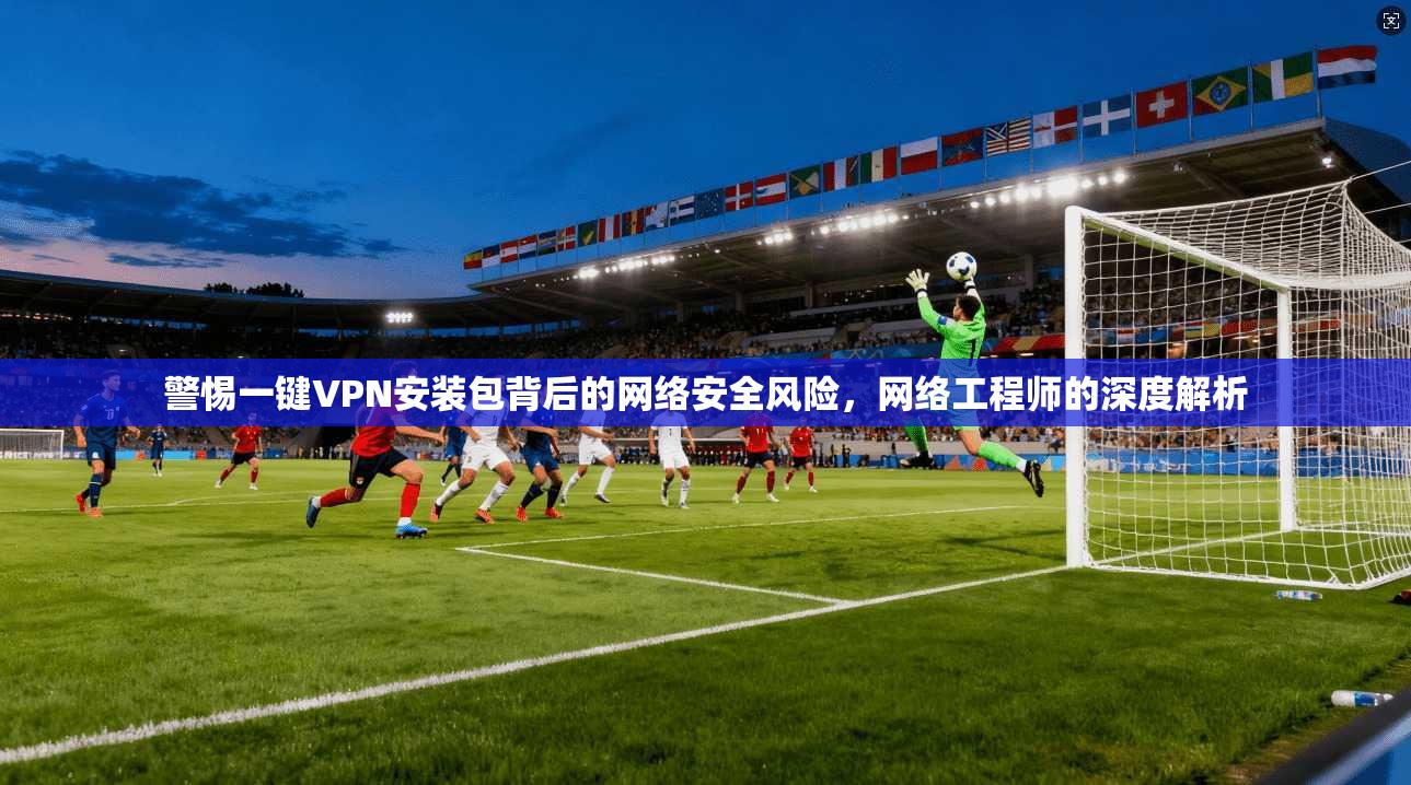 警惕一键VPN安装包背后的网络安全风险，网络工程师的深度解析