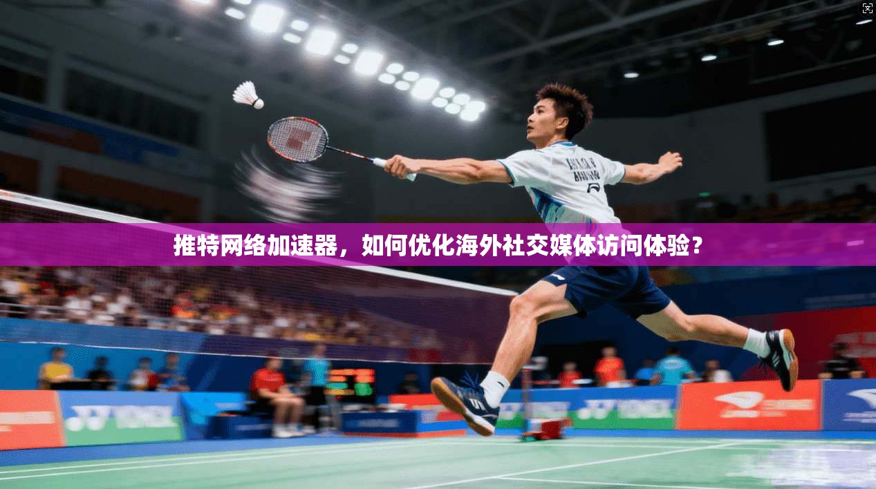 推特网络加速器，如何优化海外社交媒体访问体验？