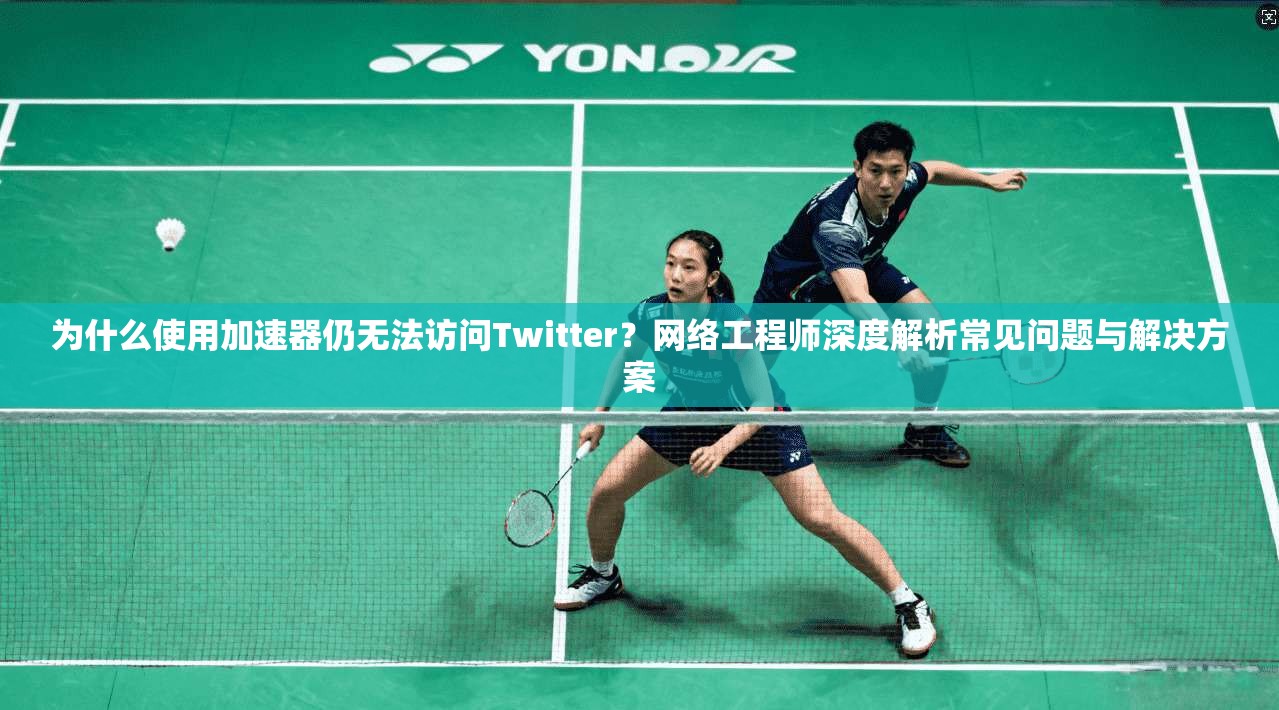 为什么使用加速器仍无法访问Twitter？网络工程师深度解析常见问题与解决方案
