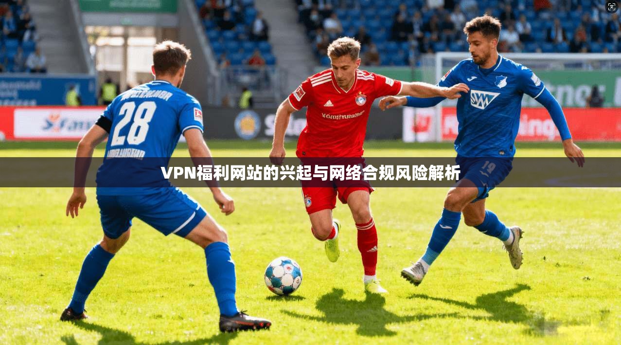 VPN福利网站的兴起与网络合规风险解析 VPN福利网站的兴起与网络合规风险解析