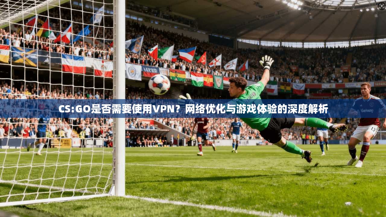 CS:GO是否需要使用VPN？网络优化与游戏体验的深度解析