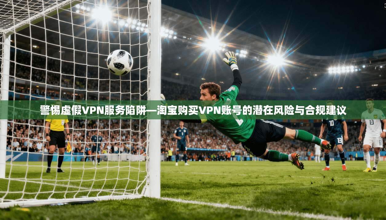 警惕虚假VPN服务陷阱—淘宝购买VPN账号的潜在风险与合规建议
