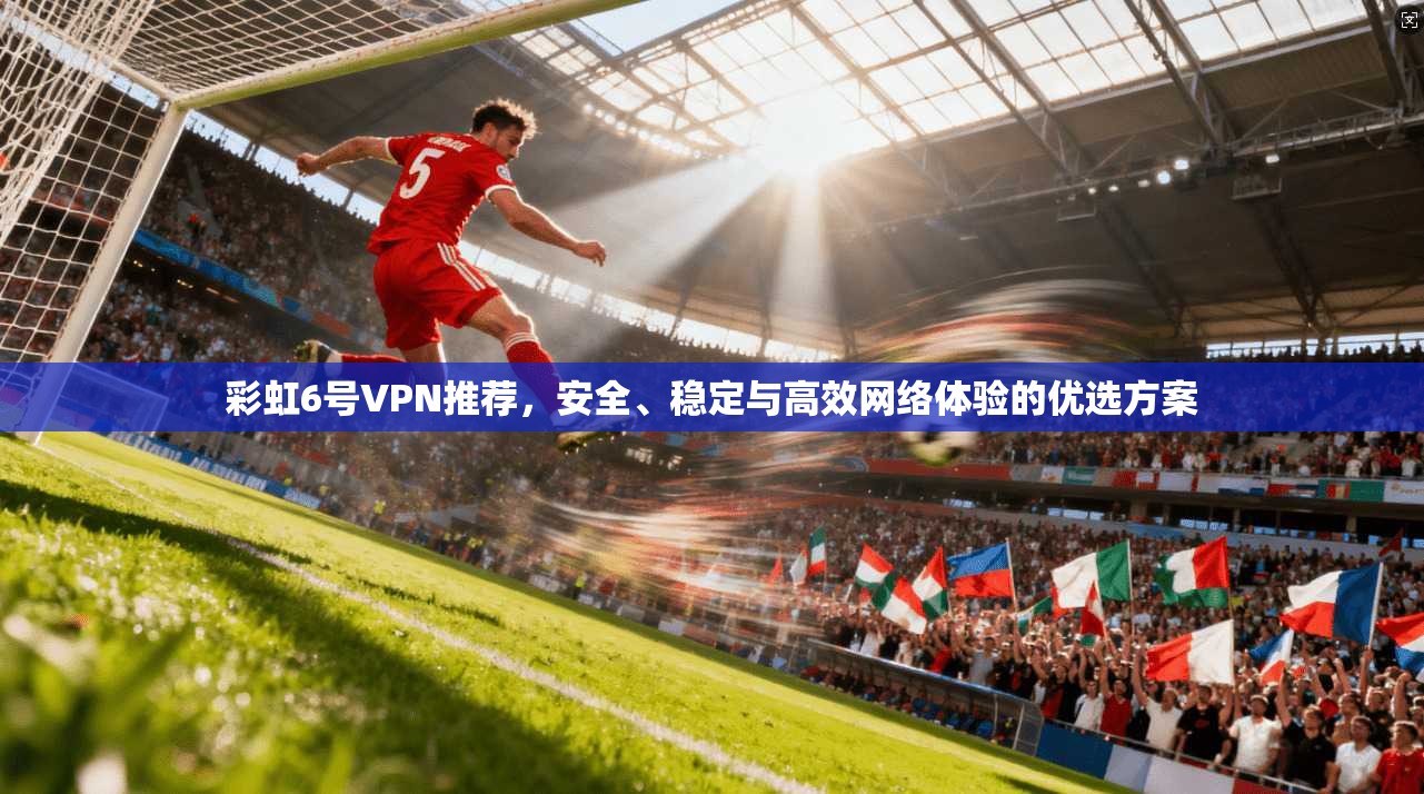 彩虹6号VPN推荐，安全、稳定与高效网络体验的优选方案