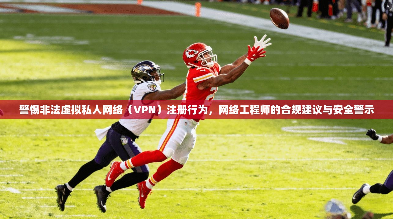 警惕非法虚拟私人网络（VPN）注册行为，网络工程师的合规建议与安全警示