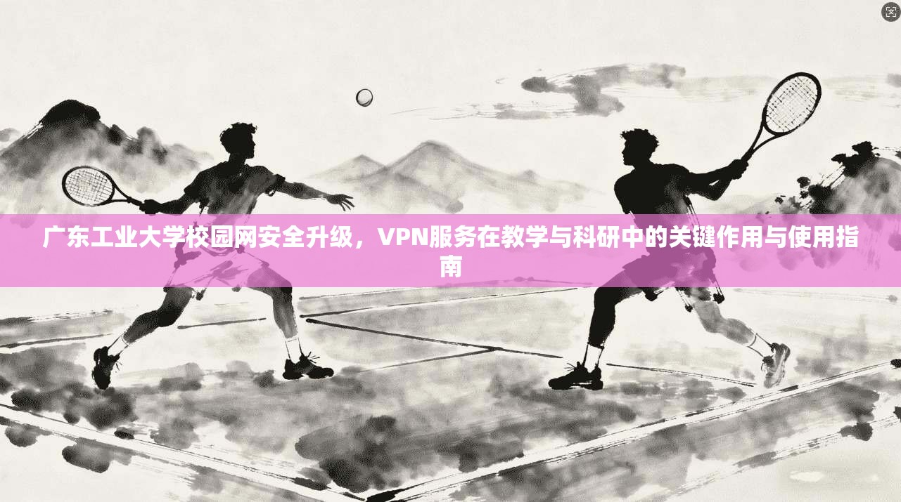 广东工业大学校园网安全升级，VPN服务在教学与科研中的关键作用与使用指南