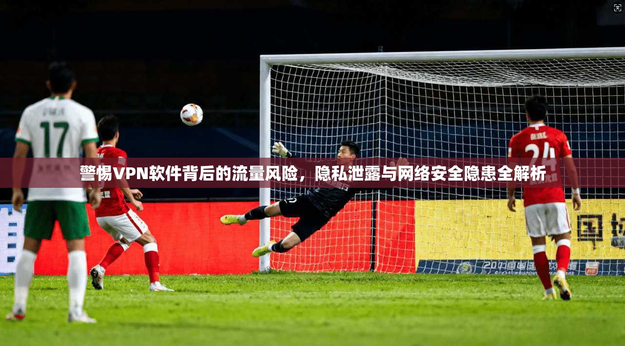 警惕VPN软件背后的流量风险，隐私泄露与网络安全隐患全解析