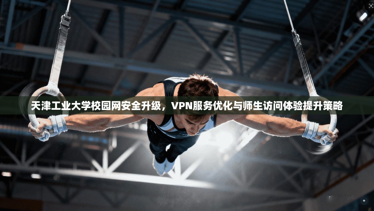 天津工业大学校园网安全升级，VPN服务优化与师生访问体验提升策略