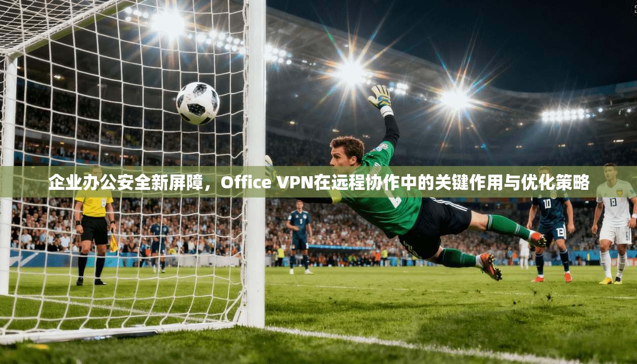 企业办公安全新屏障，Office VPN在远程协作中的关键作用与优化策略