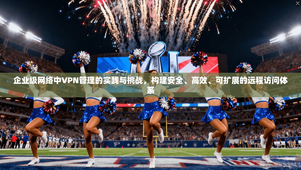 企业级网络中VPN管理的实践与挑战，构建安全、高效、可扩展的远程访问体系