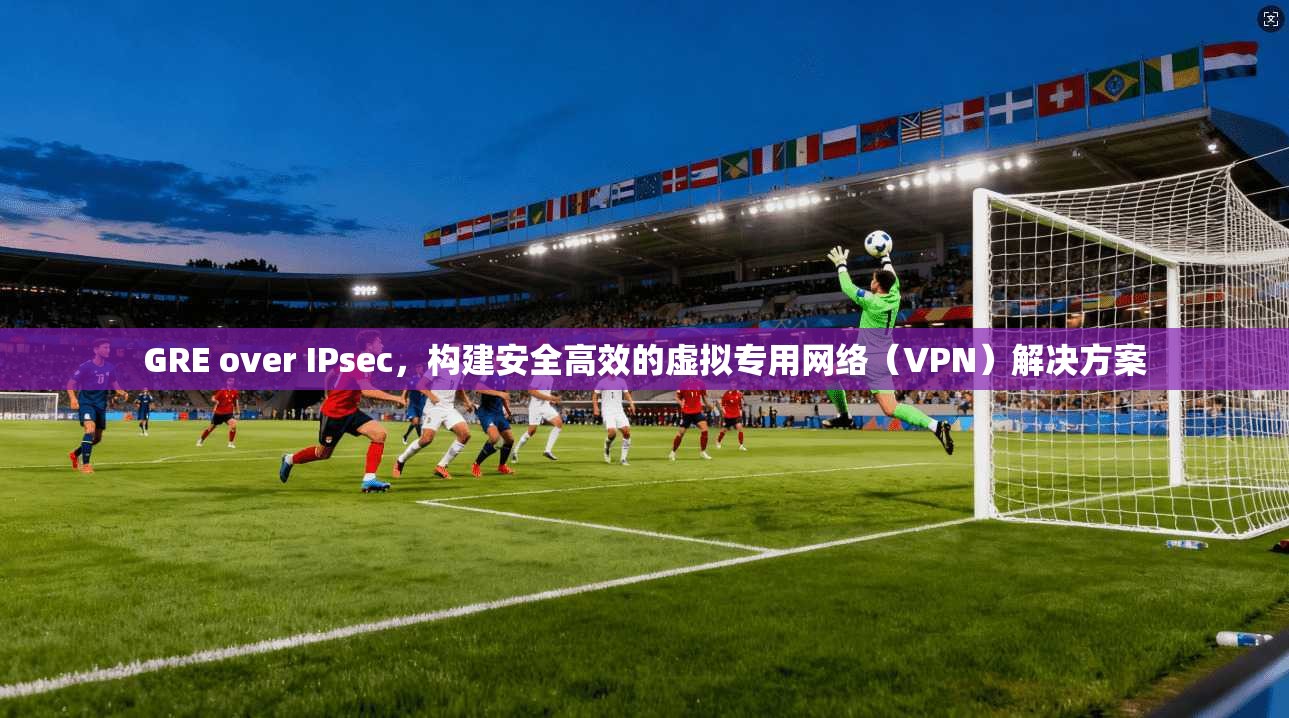 GRE over IPsec，构建安全高效的虚拟专用网络（VPN）解决方案