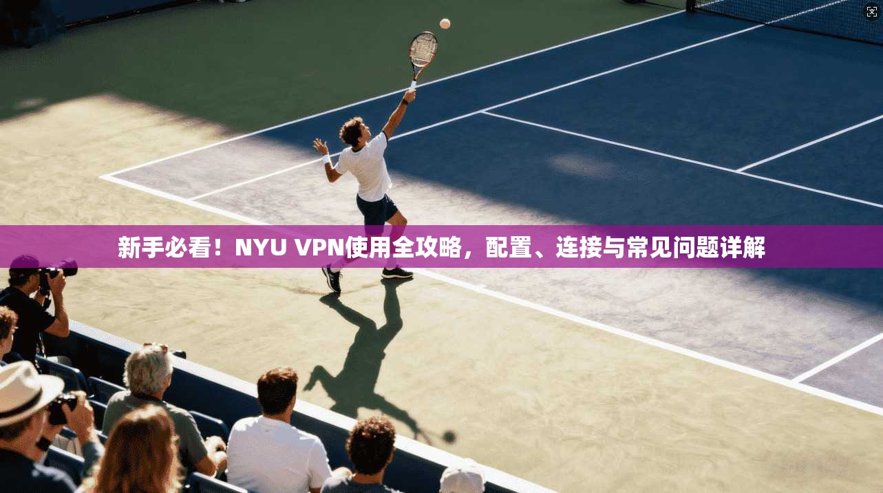 新手必看！NYU VPN使用全攻略，配置、连接与常见问题详解