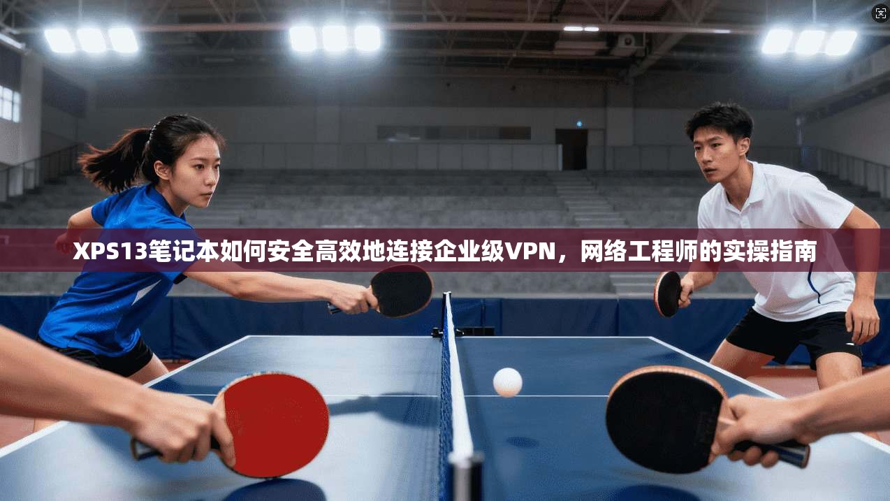 XPS13笔记本如何安全高效地连接企业级VPN，网络工程师的实操指南