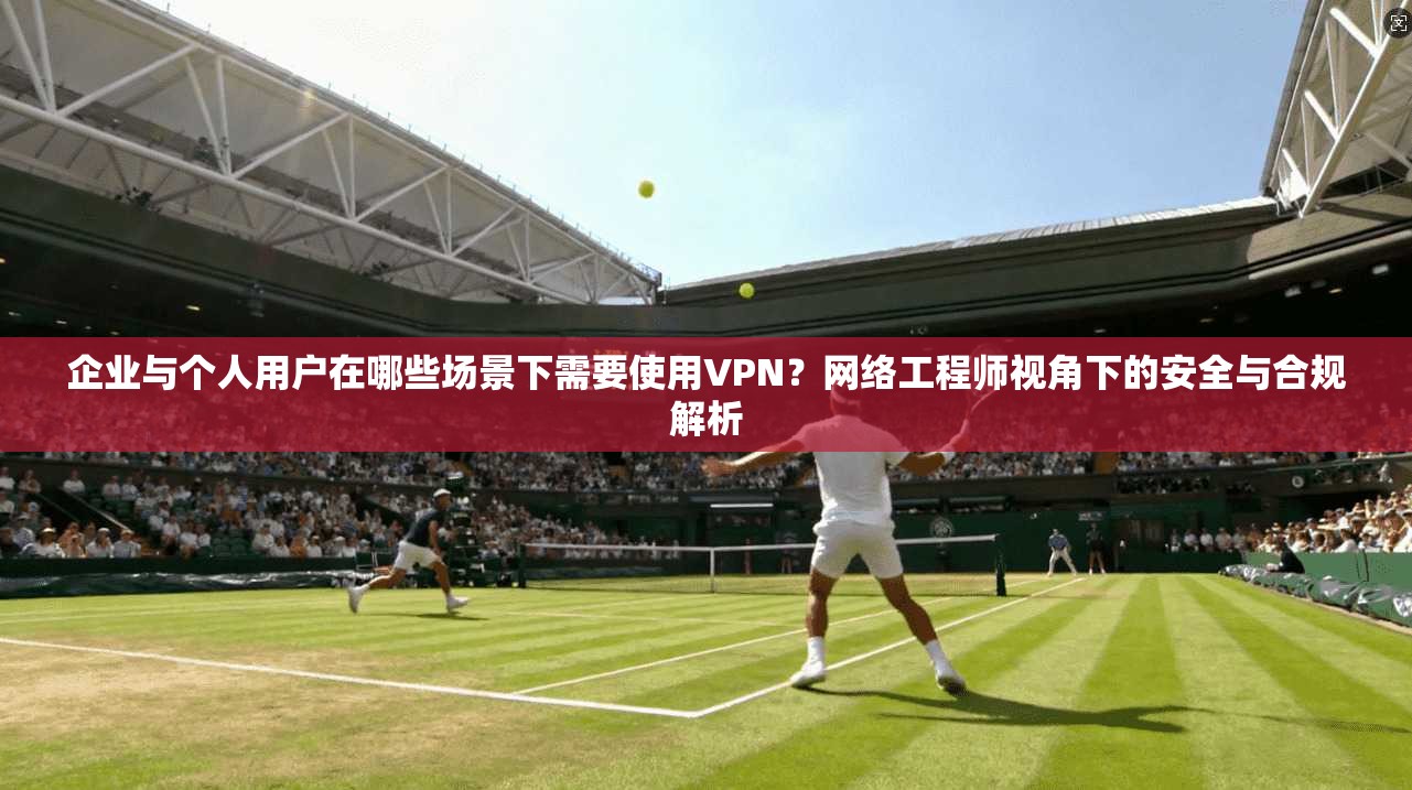 企业与个人用户在哪些场景下需要使用VPN？网络工程师视角下的安全与合规解析