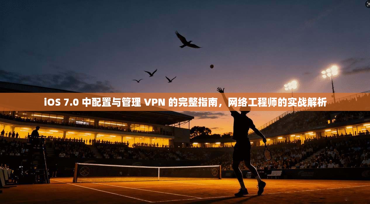 iOS 7.0 中配置与管理 VPN 的完整指南，网络工程师的实战解析