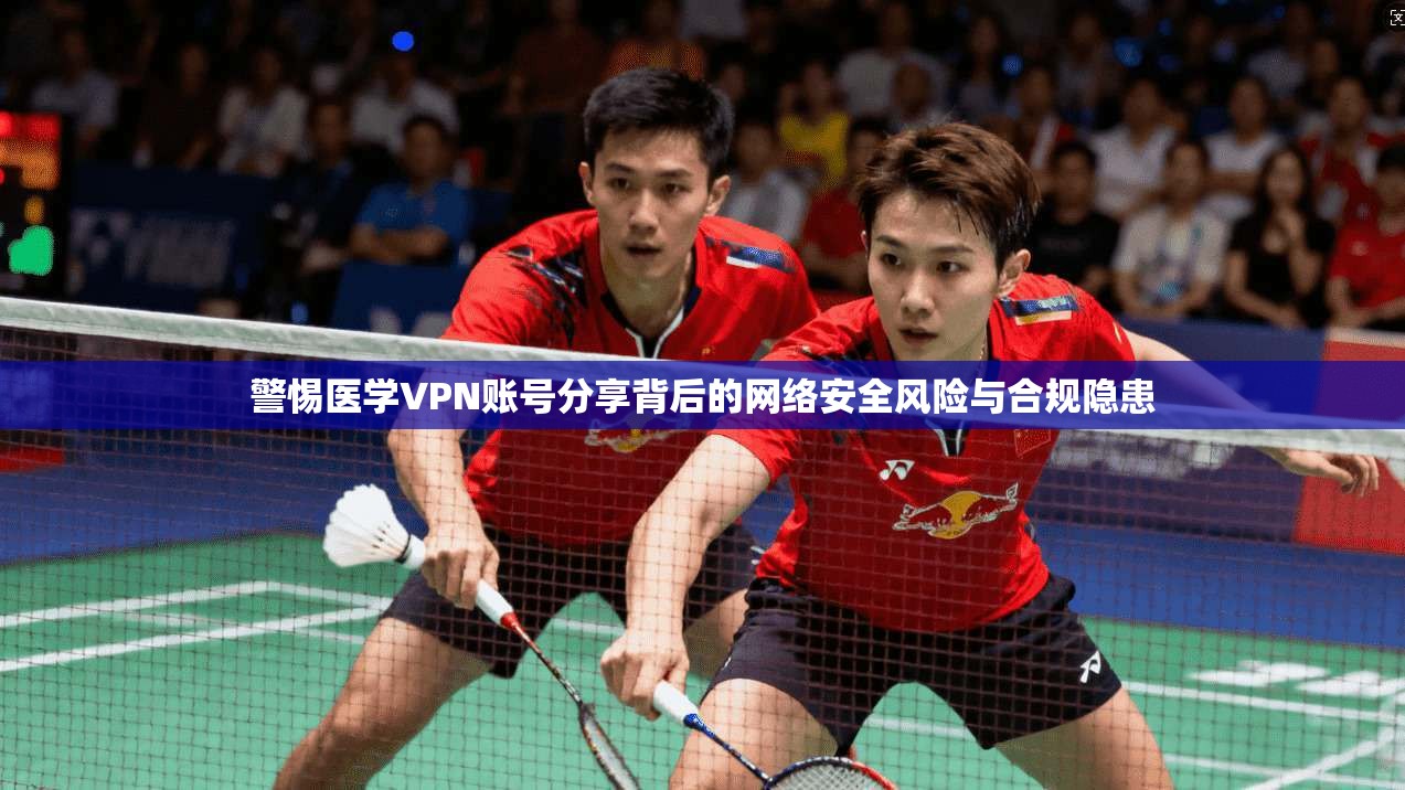 警惕医学VPN账号分享背后的网络安全风险与合规隐患