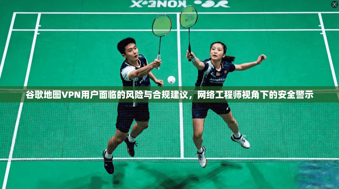 谷歌地图VPN用户面临的风险与合规建议，网络工程师视角下的安全警示