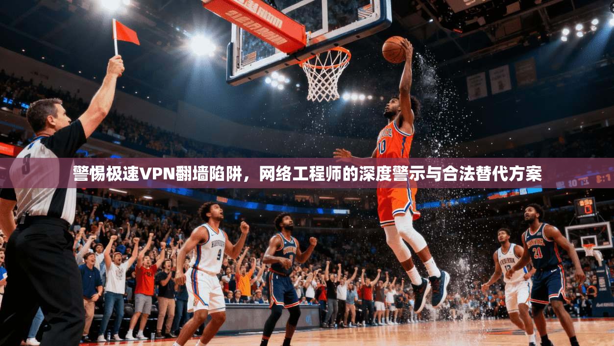 警惕极速VPN翻墙陷阱，网络工程师的深度警示与合法替代方案