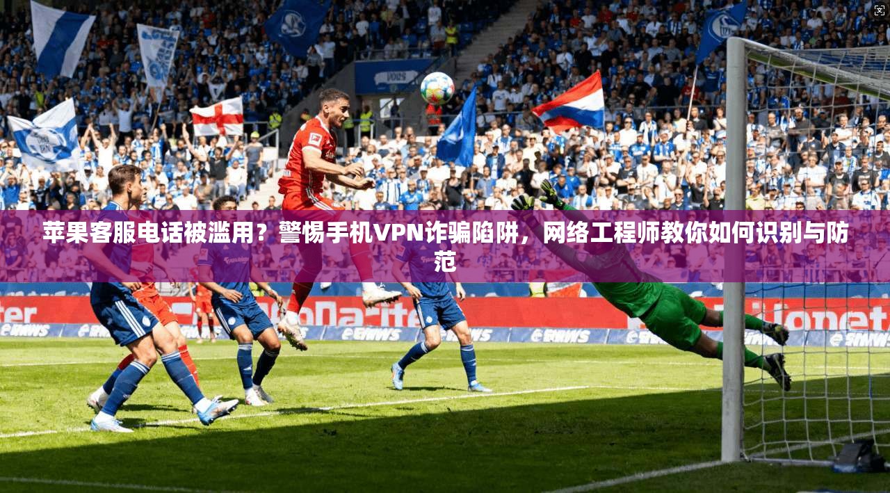 苹果客服电话被滥用？警惕手机VPN诈骗陷阱，网络工程师教你如何识别与防范