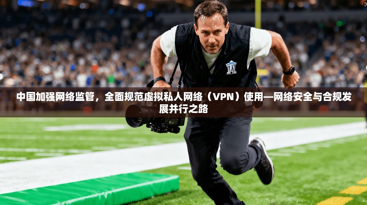 中国加强网络监管，全面规范虚拟私人网络（VPN）使用—网络安全与合规发展并行之路
