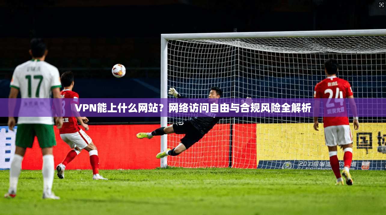 VPN能上什么网站？网络访问自由与合规风险全解析