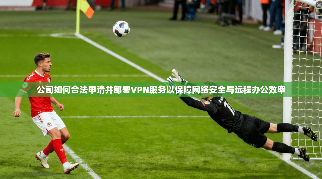 公司如何合法申请并部署VPN服务以保障网络安全与远程办公效率