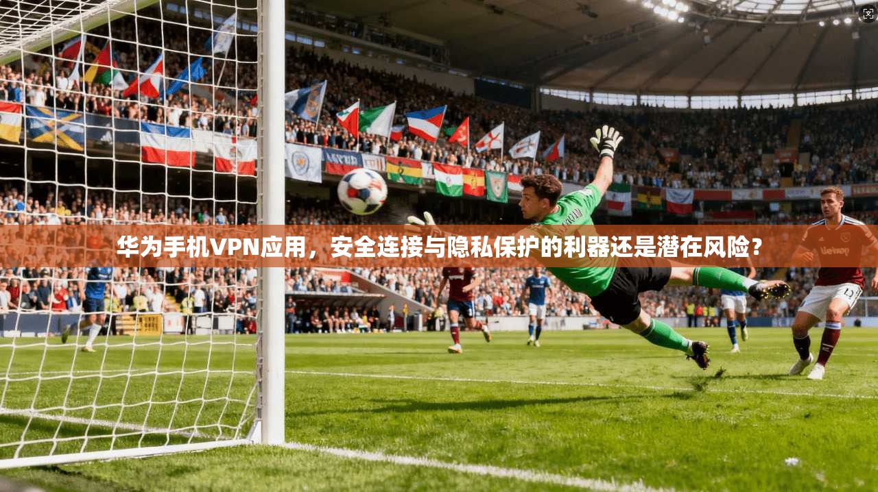 华为手机VPN应用，安全连接与隐私保护的利器还是潜在风险？