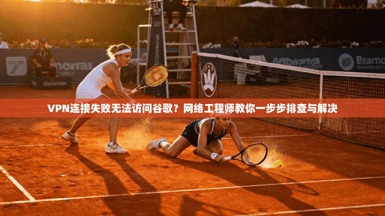 VPN连接失败无法访问谷歌？网络工程师教你一步步排查与解决