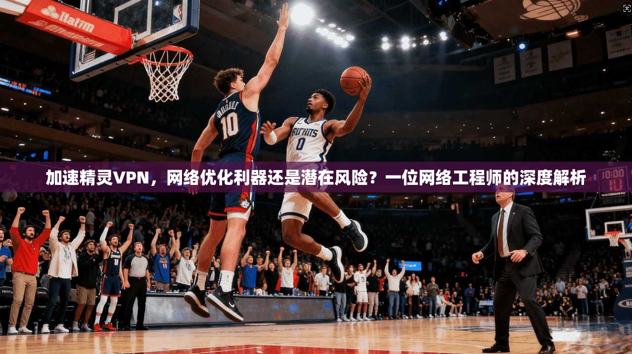 加速精灵VPN，网络优化利器还是潜在风险？一位网络工程师的深度解析