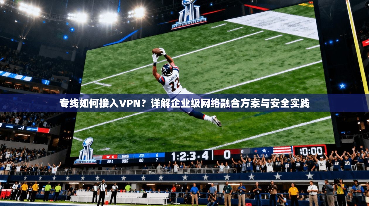 专线如何接入VPN？详解企业级网络融合方案与安全实践