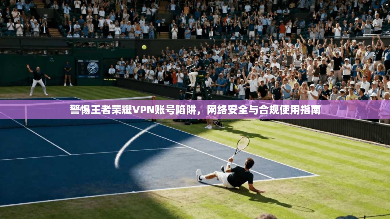 警惕王者荣耀VPN账号陷阱，网络安全与合规使用指南