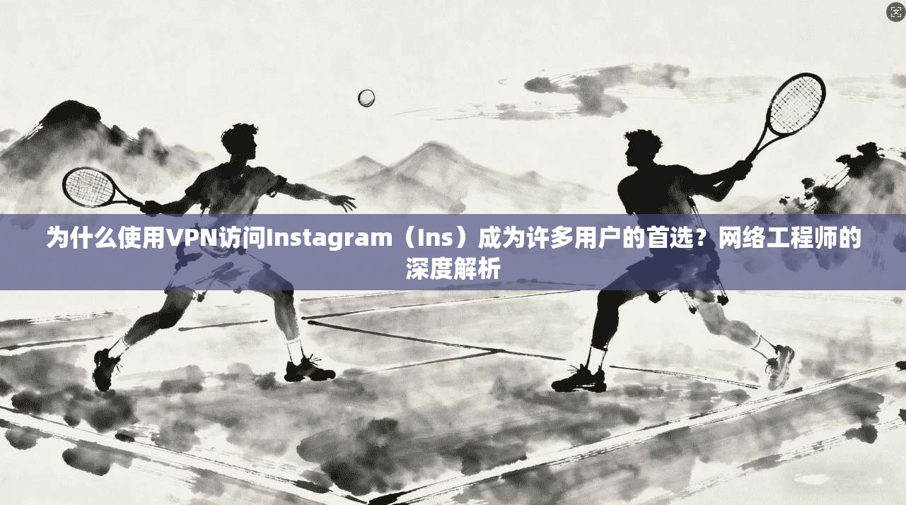 为什么使用VPN访问Instagram（Ins）成为许多用户的首选？网络工程师的深度解析