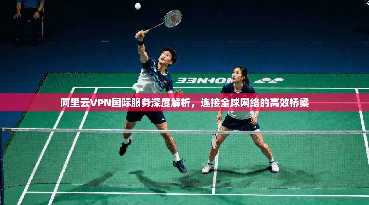 阿里云VPN国际服务深度解析，连接全球网络的高效桥梁