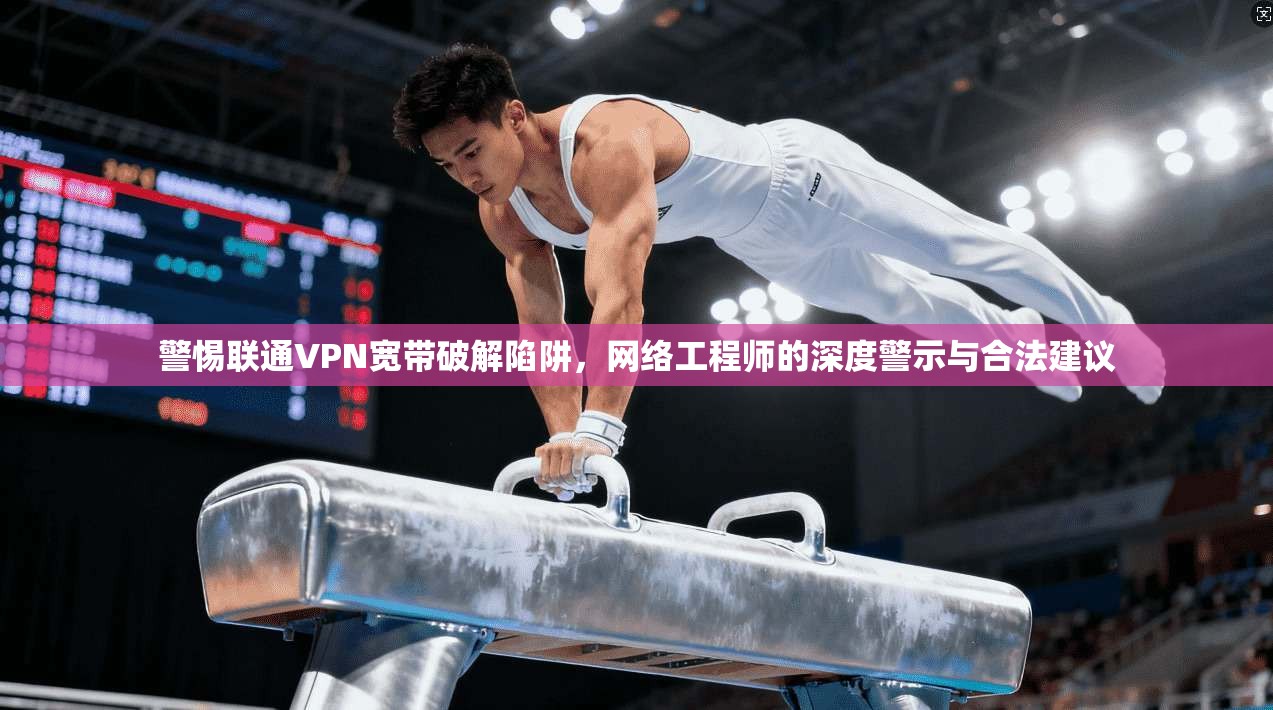 警惕联通VPN宽带破解陷阱，网络工程师的深度警示与合法建议