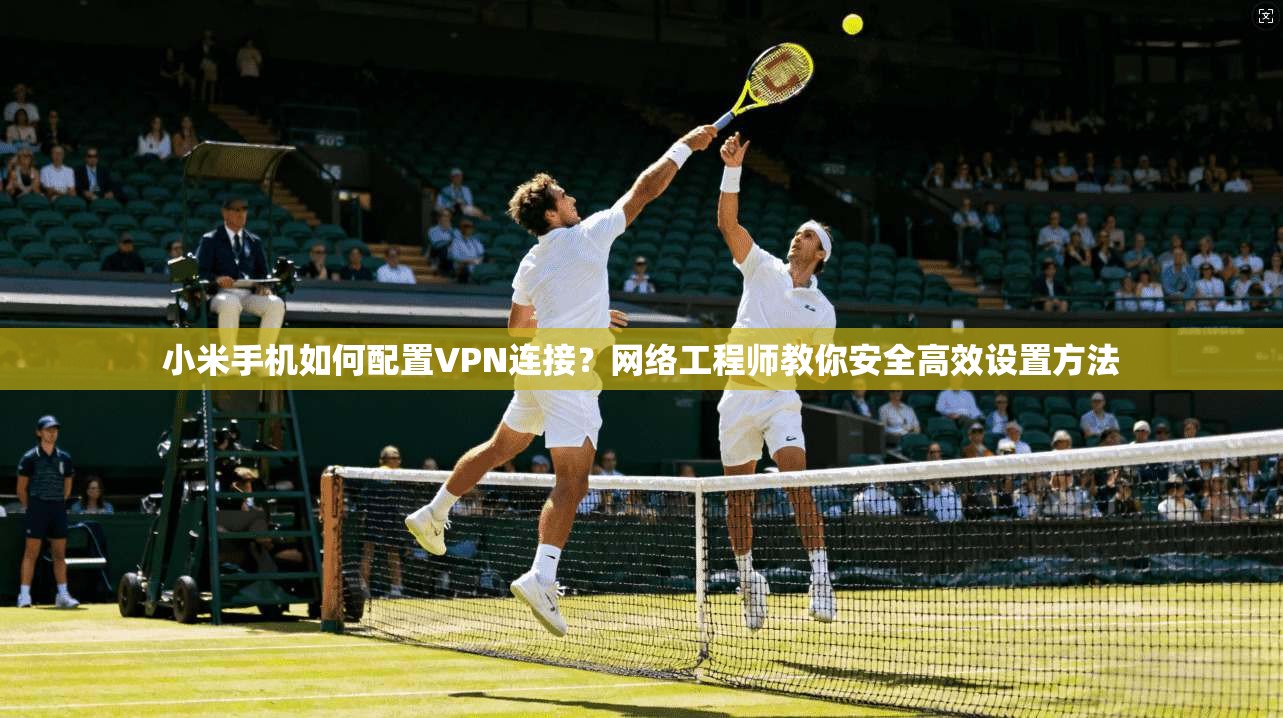 小米手机如何配置VPN连接？网络工程师教你安全高效设置方法